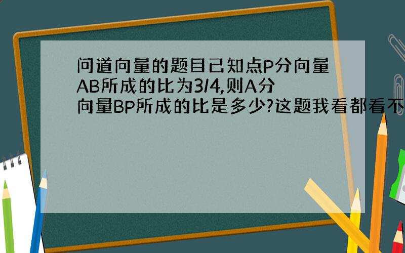 问道向量的题目已知点P分向量AB所成的比为3/4,则A分向量BP所成的比是多少?这题我看都看不懂,谁教教我丫?