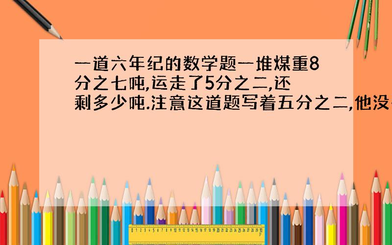 一道六年纪的数学题一堆煤重8分之七吨,运走了5分之二,还剩多少吨.注意这道题写着五分之二,他没有写吨还是千克.