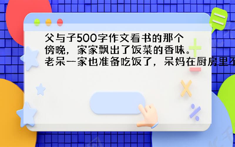 父与子500字作文看书的那个傍晚，家家飘出了饭菜的香味。老呆一家也准备吃饭了，呆妈在厨房里不停地炒菜，发出叮叮咚咚的声音