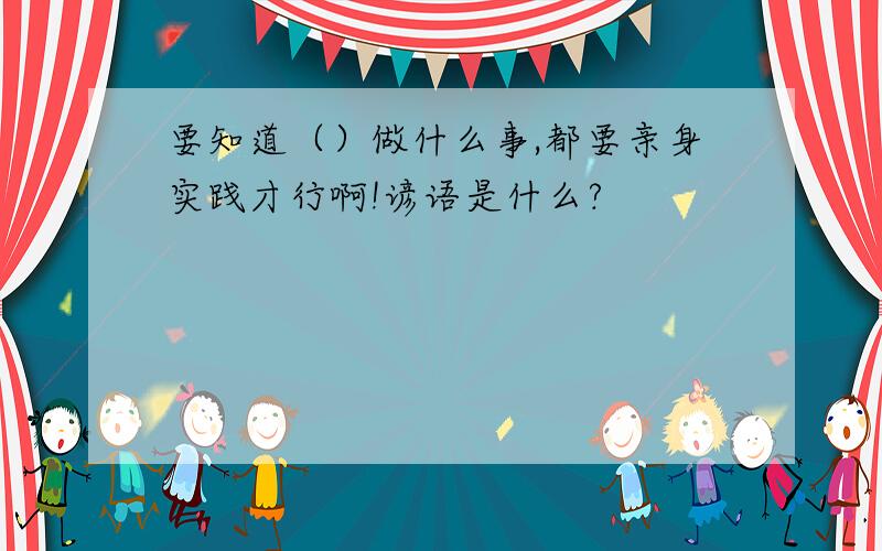 要知道（）做什么事,都要亲身实践才行啊!谚语是什么?