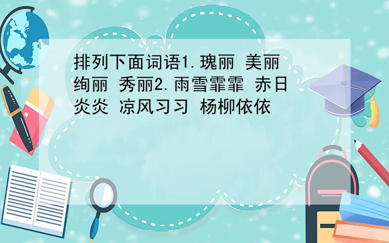 排列下面词语1.瑰丽 美丽 绚丽 秀丽2.雨雪霏霏 赤日炎炎 凉风习习 杨柳依依