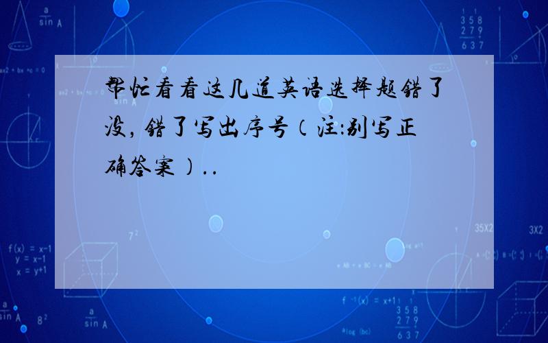 帮忙看看这几道英语选择题错了没，错了写出序号（注：别写正确答案）..