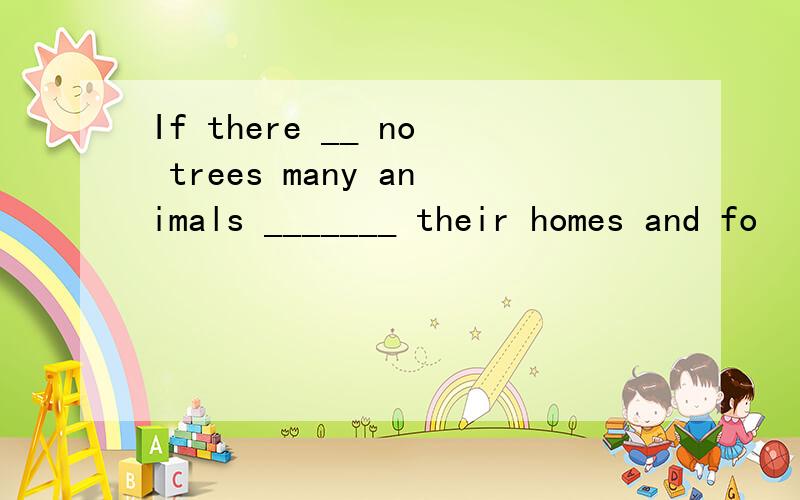 If there __ no trees many animals _______ their homes and fo