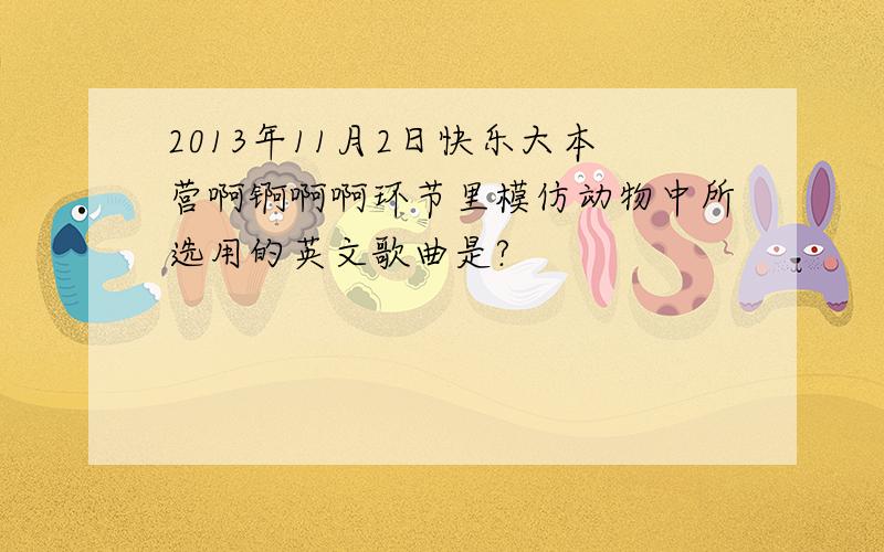 2013年11月2日快乐大本营啊锕啊啊环节里模仿动物中所选用的英文歌曲是?