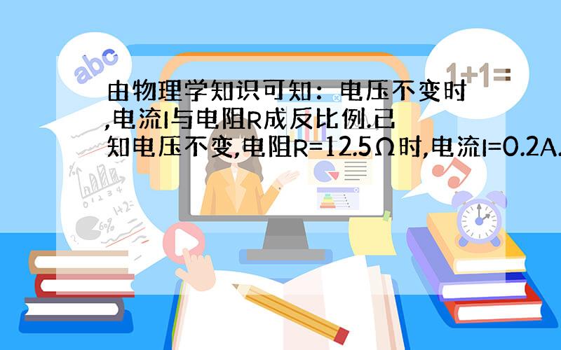 由物理学知识可知：电压不变时,电流I与电阻R成反比例.已知电压不变,电阻R=12.5Ω时,电流I=0.2A.