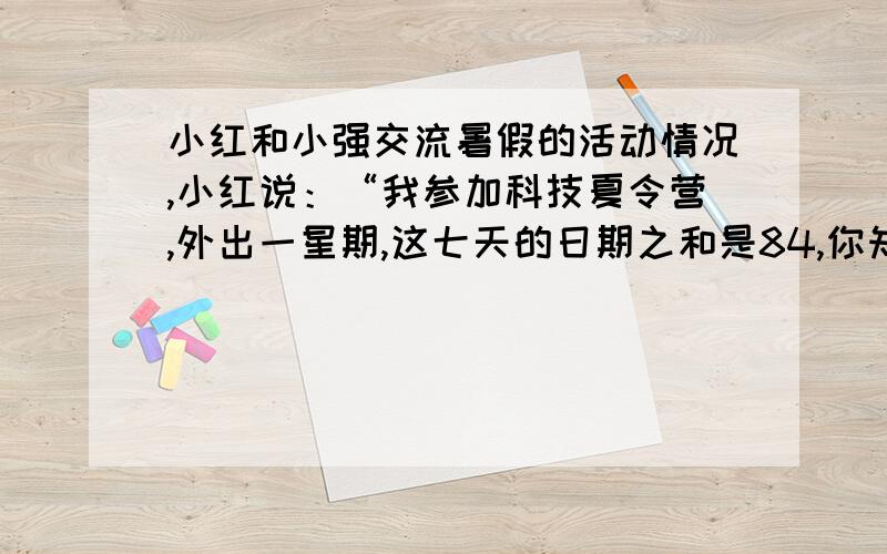 小红和小强交流暑假的活动情况,小红说：“我参加科技夏令营,外出一星期,这七天的日期之和是84,你知道我是几号出去的吗?”