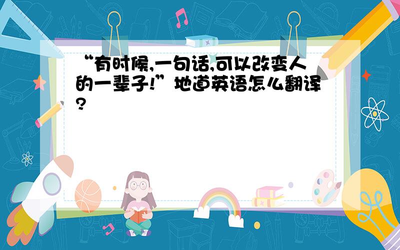 “有时候,一句话,可以改变人的一辈子!”地道英语怎么翻译?