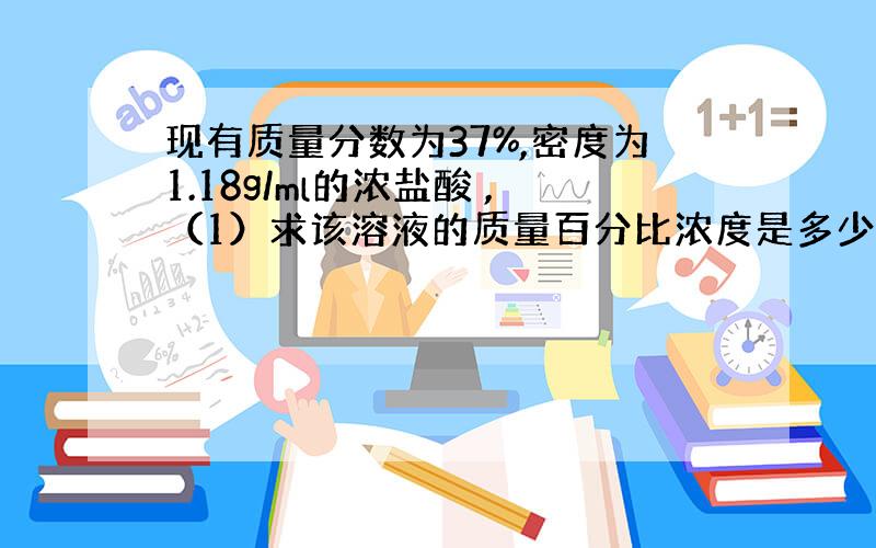 现有质量分数为37%,密度为1.18g/ml的浓盐酸 ,（1）求该溶液的质量百分比浓度是多少（2）1L该溶液中