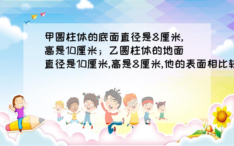 甲圆柱体的底面直径是8厘米,高是10厘米；乙圆柱体的地面直径是10厘米,高是8厘米,他的表面相比较 谁大谁