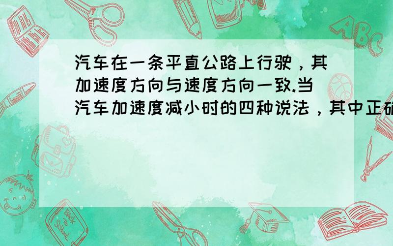 汽车在一条平直公路上行驶，其加速度方向与速度方向一致.当汽车加速度减小时的四种说法，其中正确的是（　　）