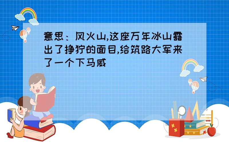 意思：风火山,这座万年冰山露出了狰狞的面目,给筑路大军来了一个下马威