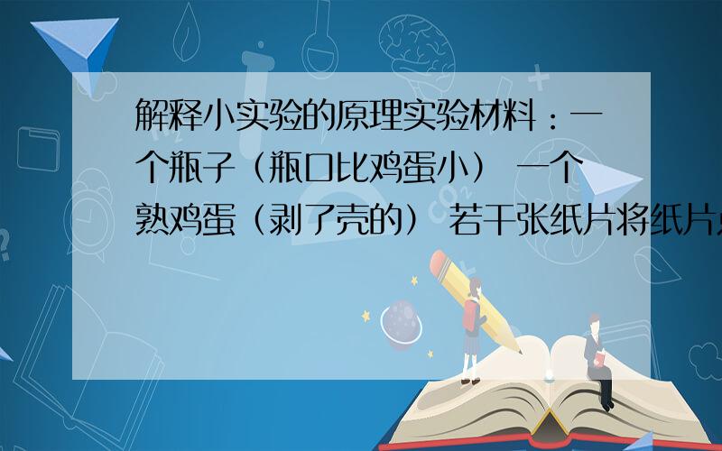 解释小实验的原理实验材料：一个瓶子（瓶口比鸡蛋小） 一个熟鸡蛋（剥了壳的） 若干张纸片将纸片点燃,放入瓶子内,使瓶子内的