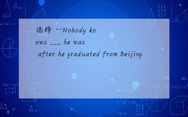 选择:--Nobody knows ___ he was after he graduated from Beijing