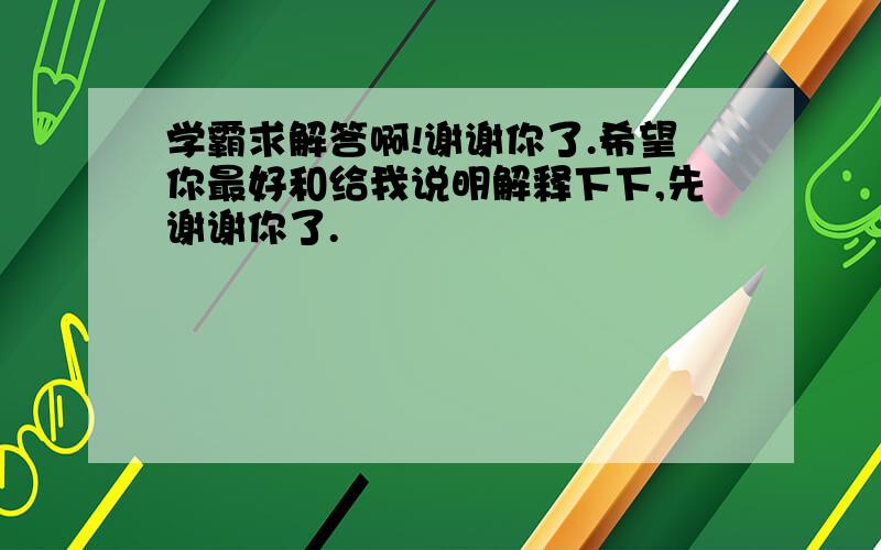 学霸求解答啊!谢谢你了.希望你最好和给我说明解释下下,先谢谢你了.