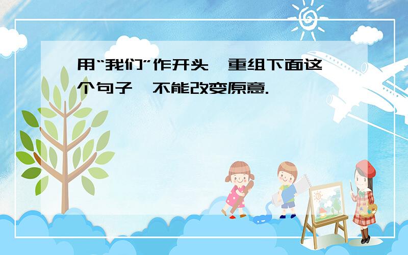 用“我们”作开头,重组下面这个句子,不能改变原意.