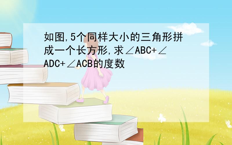 如图,5个同样大小的三角形拼成一个长方形,求∠ABC+∠ADC+∠ACB的度数