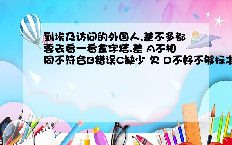 到埃及访问的外国人,差不多都要去看一看金字塔.差 A不相同不符合B错误C缺少 欠 D不好不够标准