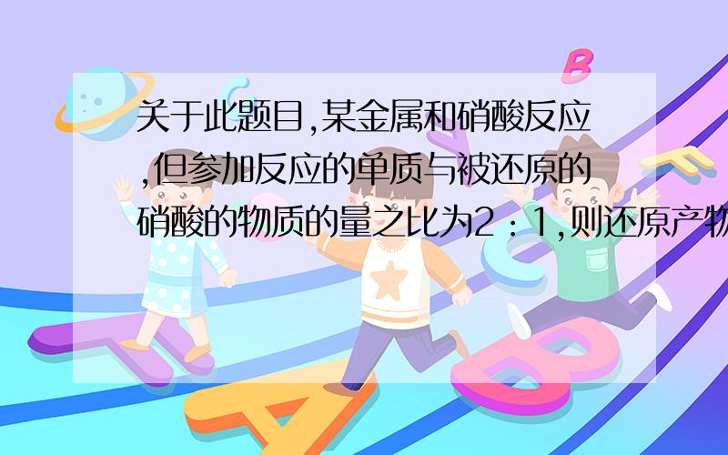 关于此题目,某金属和硝酸反应,但参加反应的单质与被还原的硝酸的物质的量之比为2：1,则还原产物的化学