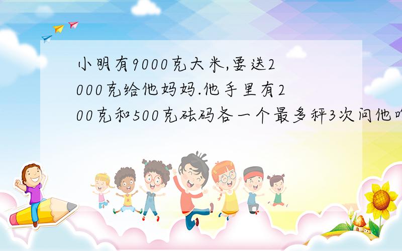 小明有9000克大米,要送2000克给他妈妈.他手里有200克和500克砝码各一个最多秤3次问他咋秤?