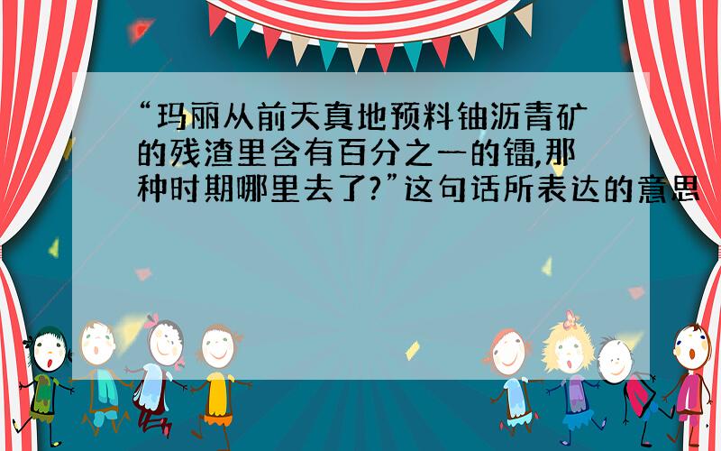 “玛丽从前天真地预料铀沥青矿的残渣里含有百分之一的镭,那种时期哪里去了?”这句话所表达的意思