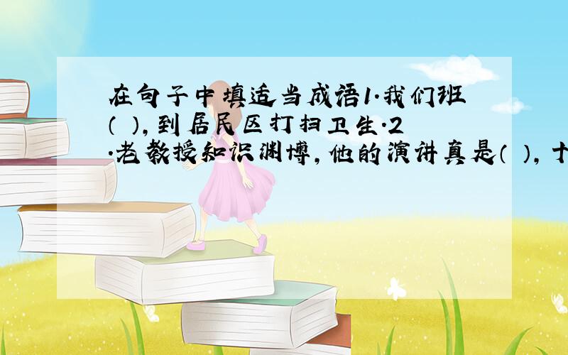 在句子中填适当成语1.我们班（ ）,到居民区打扫卫生.2.老教授知识渊博,他的演讲真是（ ）,十分精彩