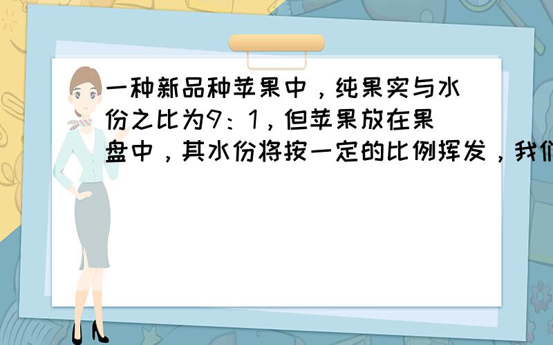 一种新品种苹果中，纯果实与水份之比为9：1，但苹果放在果盘中，其水份将按一定的比例挥发，我们把挥发的水份原有的水份