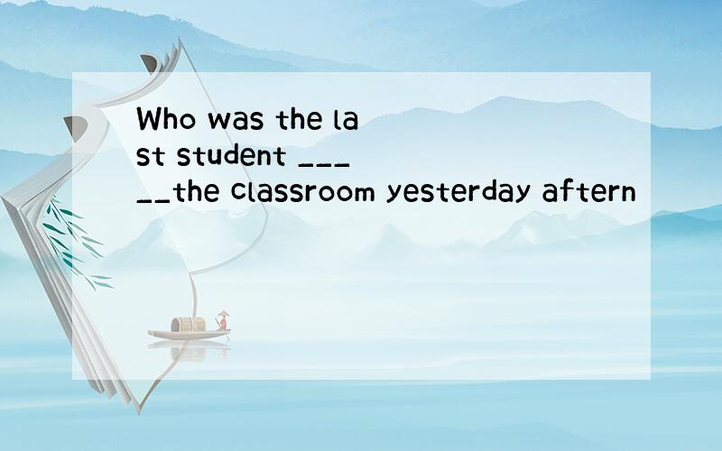 Who was the last student _____the classroom yesterday aftern