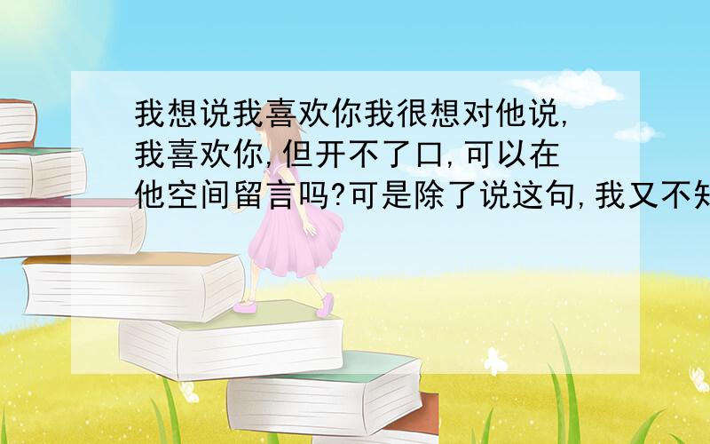 我想说我喜欢你我很想对他说,我喜欢你,但开不了口,可以在他空间留言吗?可是除了说这句,我又不知道跟他说什麼其他的,是不是