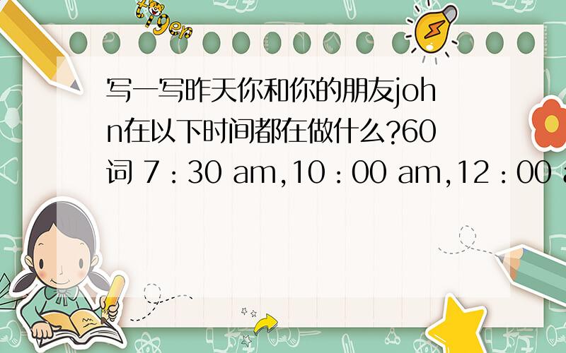 写一写昨天你和你的朋友john在以下时间都在做什么?60词 7：30 am,10：00 am,12：00 am,3：30