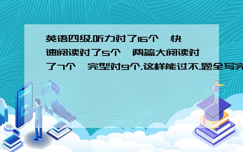 英语四级.听力对了16个,快速阅读对了5个,两篇大阅读对了7个,完型对9个.这样能过不.题全写完了,在多的也记不太请了