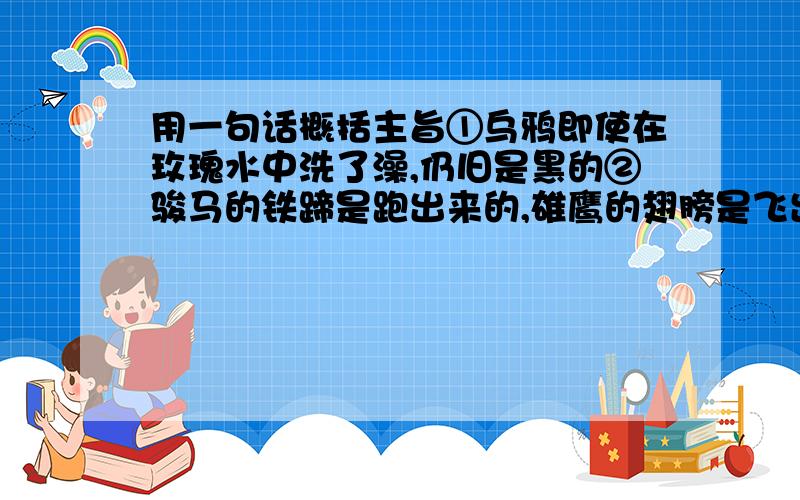 用一句话概括主旨①乌鸦即使在玫瑰水中洗了澡,仍旧是黑的②骏马的铁蹄是跑出来的,雄鹰的翅膀是飞出来的一楼的同志,我对你的回