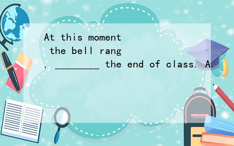 At this moment the bell rang, ________ the end of class. A.