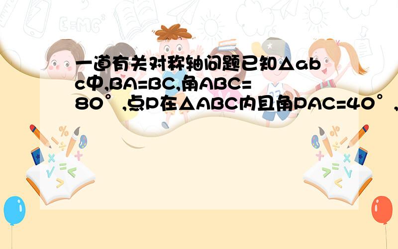 一道有关对称轴问题已知△abc中,BA=BC,角ABC=80°,点P在△ABC内且角PAC=40°,角PCA=30°.求