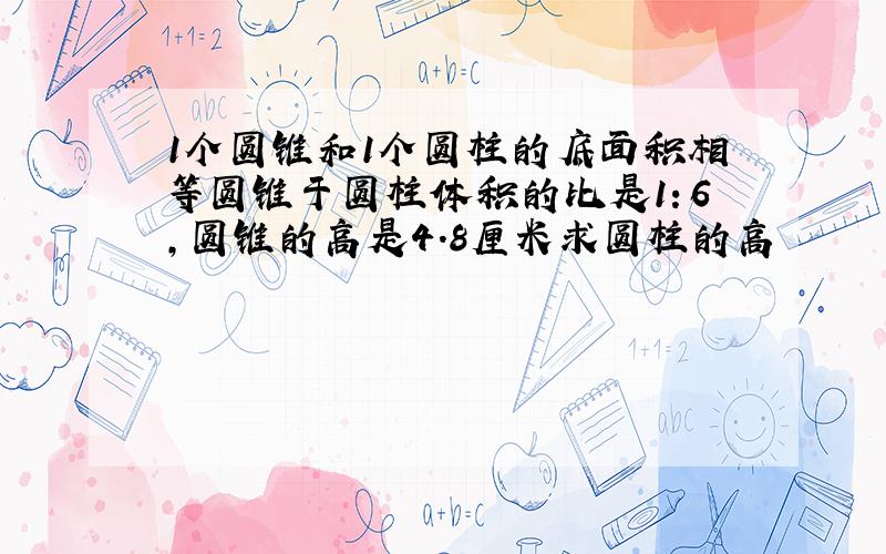 1个圆锥和1个圆柱的底面积相等圆锥于圆柱体积的比是1：6,圆锥的高是4.8厘米求圆柱的高