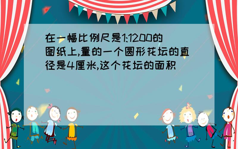 在一幅比例尺是1:1200的图纸上,量的一个圆形花坛的直径是4厘米,这个花坛的面积