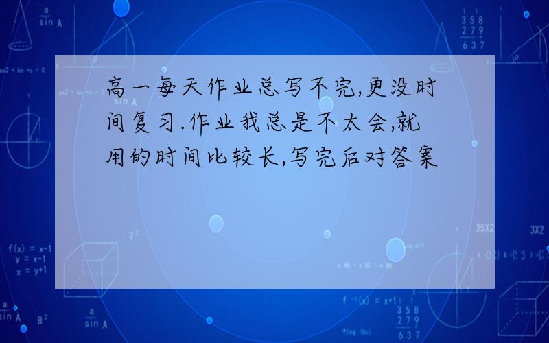 高一每天作业总写不完,更没时间复习.作业我总是不太会,就用的时间比较长,写完后对答案