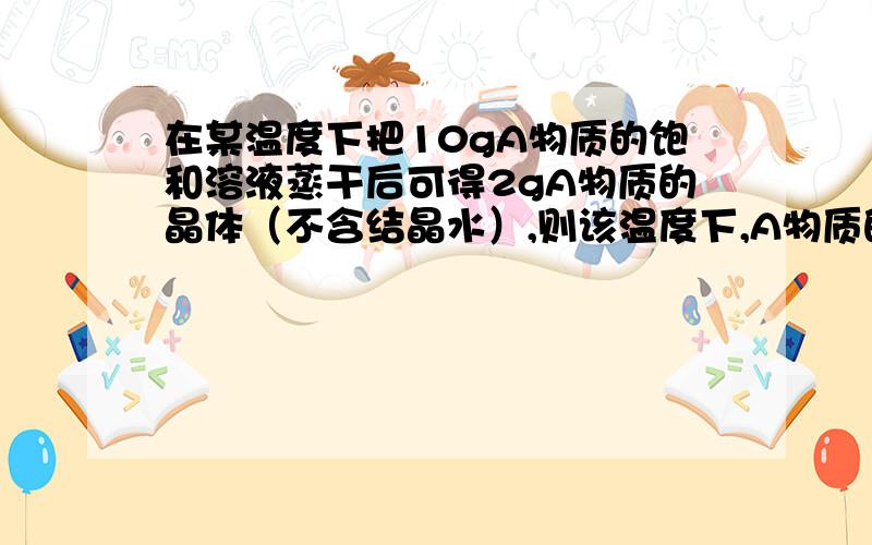 在某温度下把10gA物质的饱和溶液蒸干后可得2gA物质的晶体（不含结晶水）,则该温度下,A物质的溶解度为