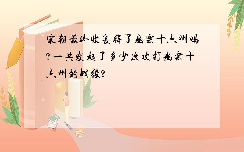 宋朝最终收复得了幽云十六州吗?一共发起了多少次攻打幽云十六州的战役?