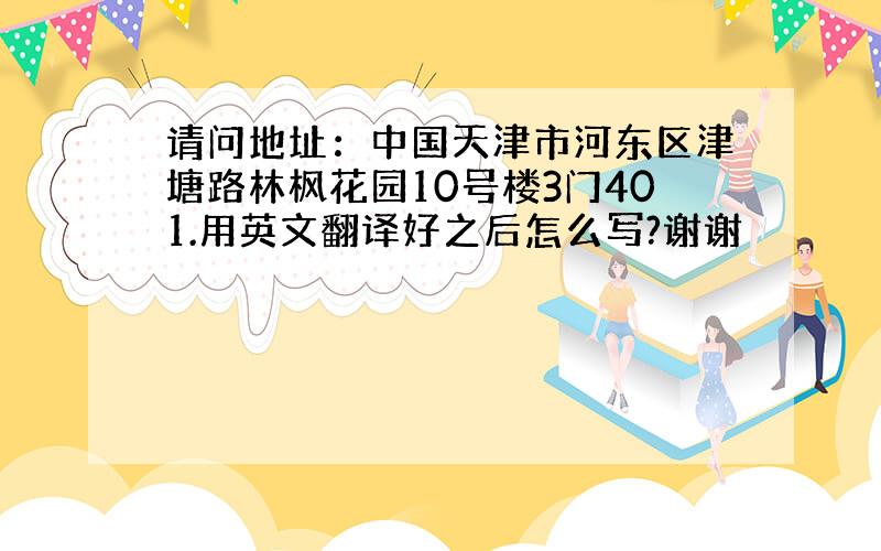 请问地址：中国天津市河东区津塘路林枫花园10号楼3门401.用英文翻译好之后怎么写?谢谢