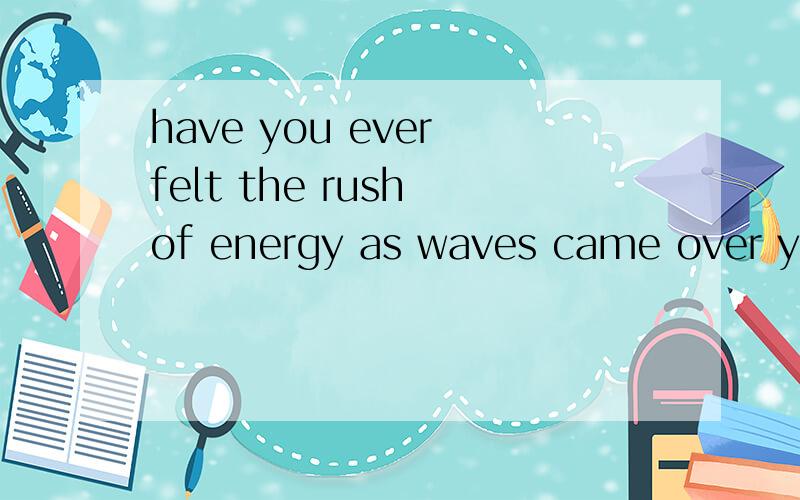 have you ever felt the rush of energy as waves came over you