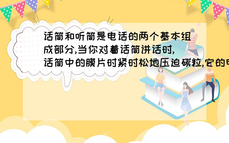 话筒和听筒是电话的两个基本组成部分,当你对着话筒讲话时,话筒中的膜片时紧时松地压迫碳粒,它的电阻随之发生改变,流过碳粒的