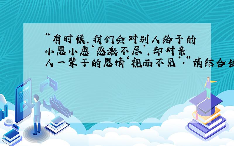 “有时候,我们会对别人给予的小恩小惠‘感激不尽’,却对亲人一辈子的恩情‘视而不见’.”请结合生活中