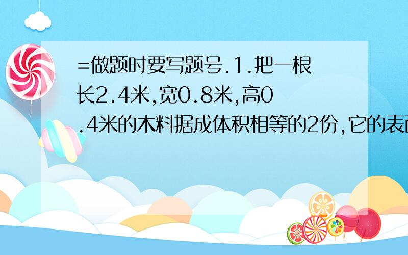 =做题时要写题号.1.把一根长2.4米,宽0.8米,高0.4米的木料据成体积相等的2份,它的表面积最少增加多少平方米?2