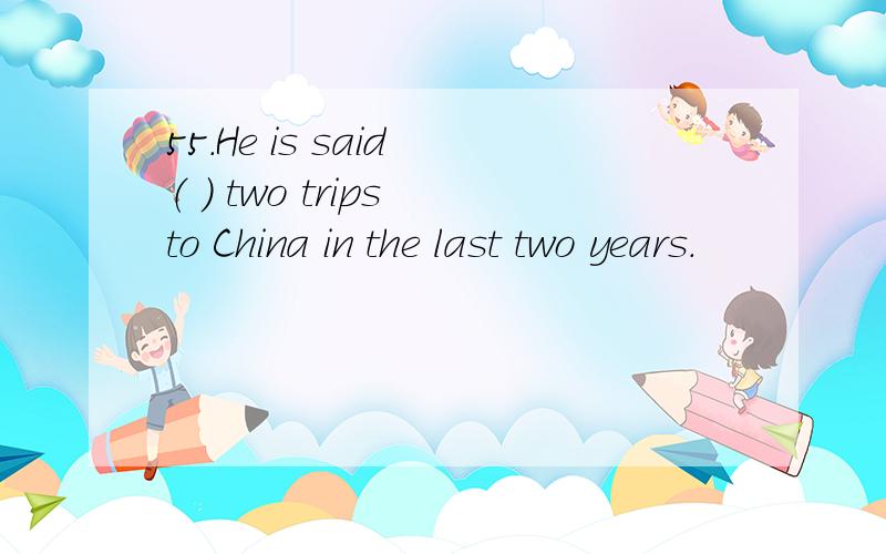 55.He is said （ ） two trips to China in the last two years.