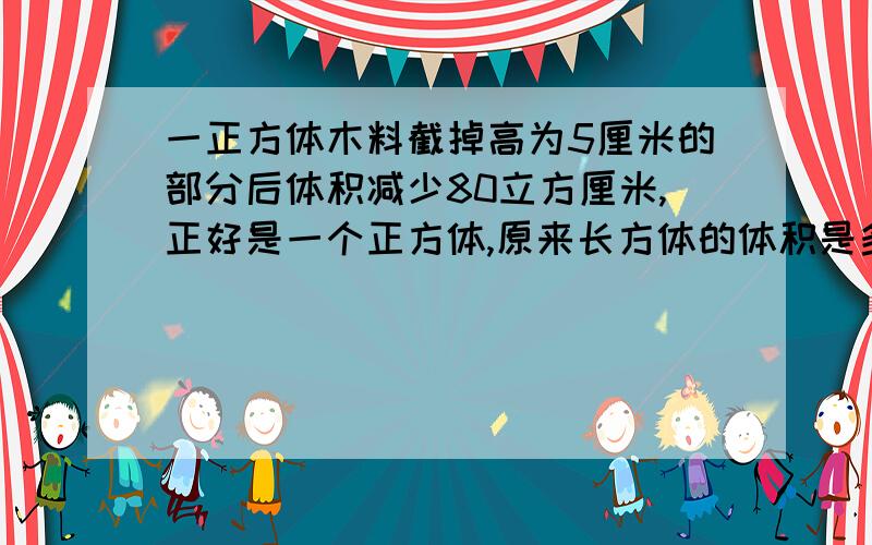 一正方体木料截掉高为5厘米的部分后体积减少80立方厘米,正好是一个正方体,原来长方体的体积是多少?