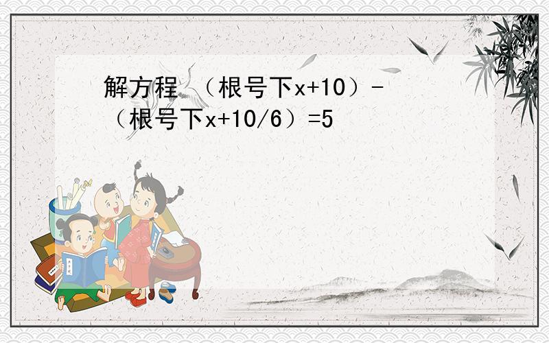 解方程 （根号下x+10）-（根号下x+10/6）=5