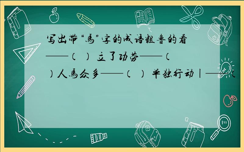 写出带“马”字的成语粗鲁的看——（ ） 立了功劳——（ ）人马众多——（ ） 单独行动|——（ ）声势浩大——（ ） 地