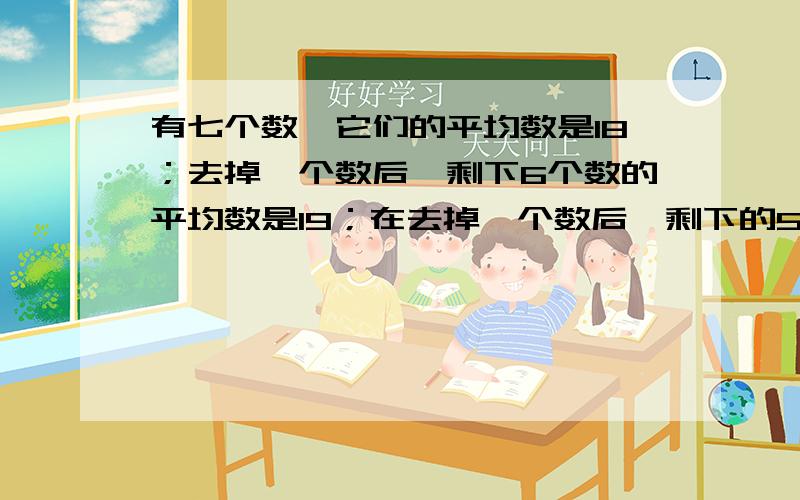 有七个数,它们的平均数是18；去掉一个数后,剩下6个数的平均数是19；在去掉一个数后,剩下的5个数是20.