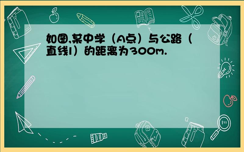 如图,某中学（A点）与公路（直线l）的距离为300m.