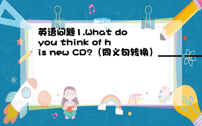 英语问题1.What do you think of his new CD?（同义句转换）_____ _____ you